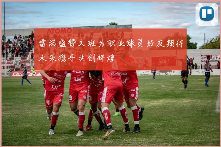 雷诺盛赞文班为职业球员好友期待未来携手共创辉煌