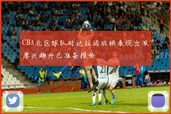 CBA北区球队对达拉诺班顿表现出浓厚兴趣并已准备报价