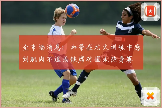 全市场消息：加蒂在尤文训练中感到肌肉不适或缺席对国米热身赛